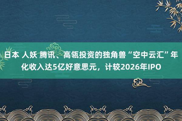 日本 人妖 腾讯、高瓴投资的独角兽“空中云汇”年化收入达5亿好意思元，计较2026年IPO