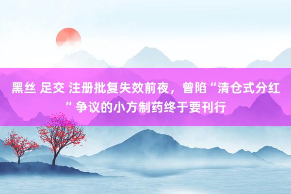 黑丝 足交 注册批复失效前夜，曾陷“清仓式分红”争议的小方制药终于要刊行