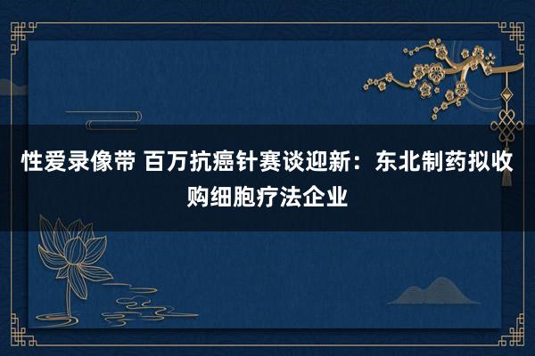 性爱录像带 百万抗癌针赛谈迎新：东北制药拟收购细胞疗法企业