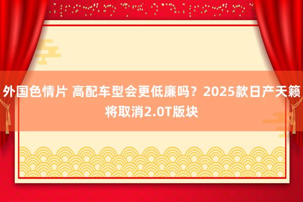 外国色情片 高配车型会更低廉吗？2025款日产天籁将取消2.0T版块