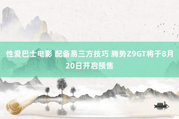 性爱巴士电影 配备易三方技巧 腾势Z9GT将于8月20日开启预售