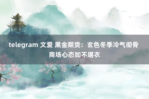 telegram 文爱 黑金期货：玄色冬季冷气彻骨 商场心态如不堪衣