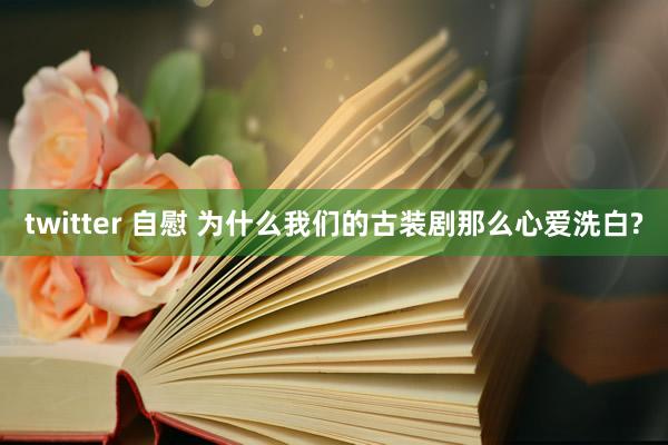 twitter 自慰 为什么我们的古装剧那么心爱洗白?