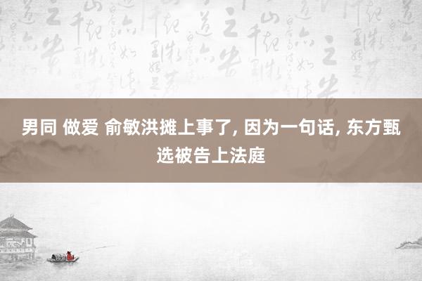 男同 做爱 俞敏洪摊上事了， 因为一句话， 东方甄选被告上法庭