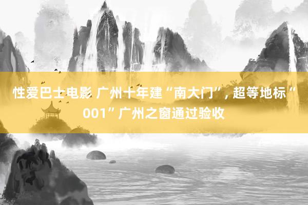 性爱巴士电影 广州十年建“南大门”， 超等地标“001”广州之窗通过验收