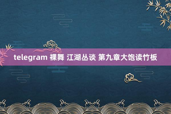 telegram 裸舞 江湖丛谈 第九章　大饱读竹板