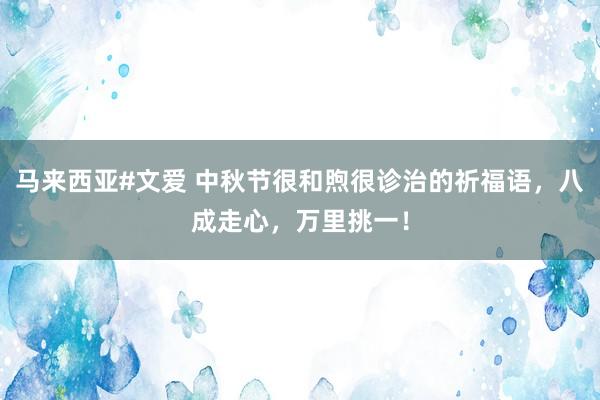 马来西亚#文爱 中秋节很和煦很诊治的祈福语，八成走心，万里挑一！