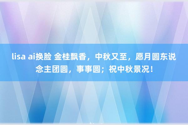 lisa ai换脸 金桂飘香，中秋又至，愿月圆东说念主团圆，事事圆；祝中秋景况！