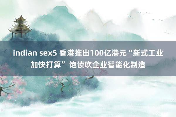 indian sex5 香港推出100亿港元“新式工业加快打算” 饱读吹企业智能化制造