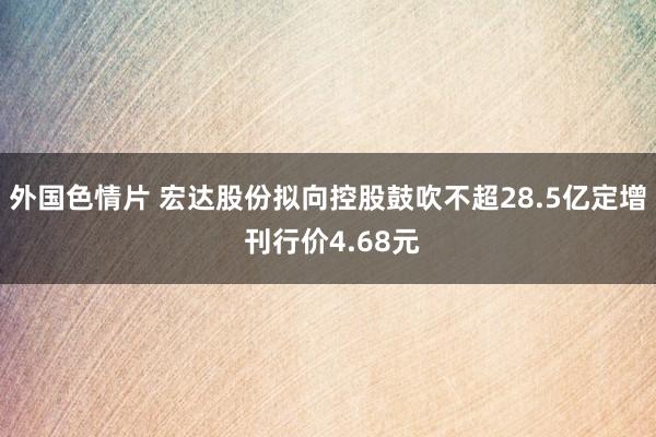 外国色情片 宏达股份拟向控股鼓吹不超28.5亿定增 刊行价4.68元