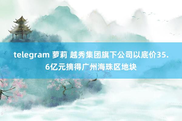 telegram 萝莉 越秀集团旗下公司以底价35.6亿元摘得广州海珠区地块