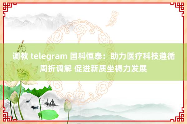 调教 telegram 国科恒泰：助力医疗科技遵循周折调解 促进新质坐褥力发展