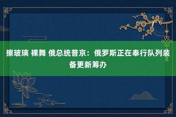 擦玻璃 裸舞 俄总统普京：俄罗斯正在奉行队列装备更新筹办