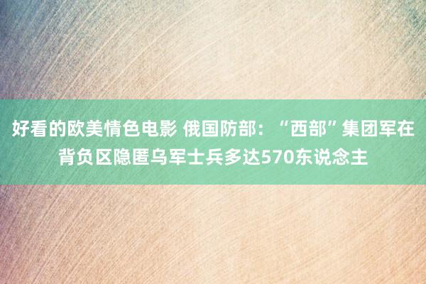 好看的欧美情色电影 俄国防部：“西部”集团军在背负区隐匿乌军士兵多达570东说念主