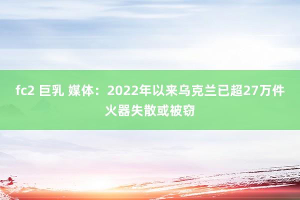 fc2 巨乳 媒体：2022年以来乌克兰已超27万件火器失散或被窃