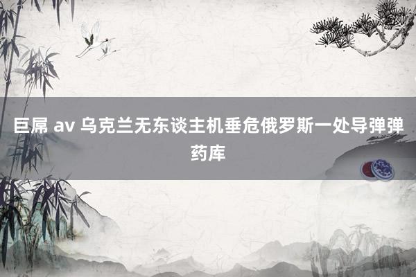 巨屌 av 乌克兰无东谈主机垂危俄罗斯一处导弹弹药库