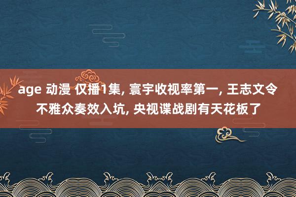 age 动漫 仅播1集， 寰宇收视率第一， 王志文令不雅众奏效入坑， 央视谍战剧有天花板了