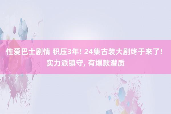 性爱巴士剧情 积压3年! 24集古装大剧终于来了! 实力派镇守， 有爆款潜质