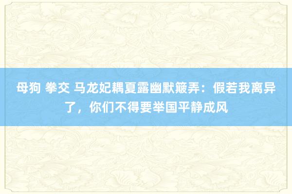 母狗 拳交 马龙妃耦夏露幽默簸弄：假若我离异了，你们不得要举国平静成风