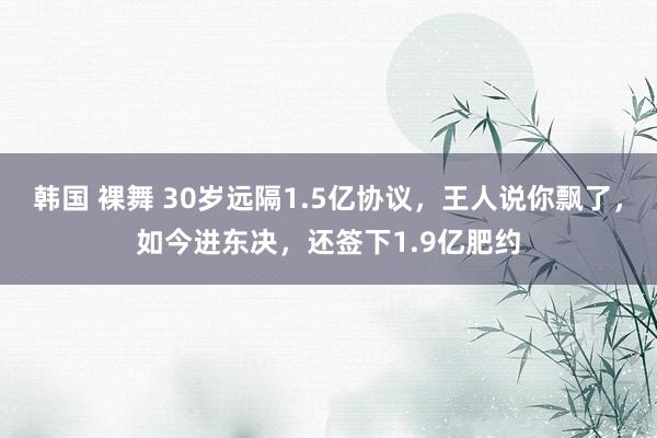 韩国 裸舞 30岁远隔1.5亿协议，王人说你飘了，如今进东决，还签下1.9亿肥约