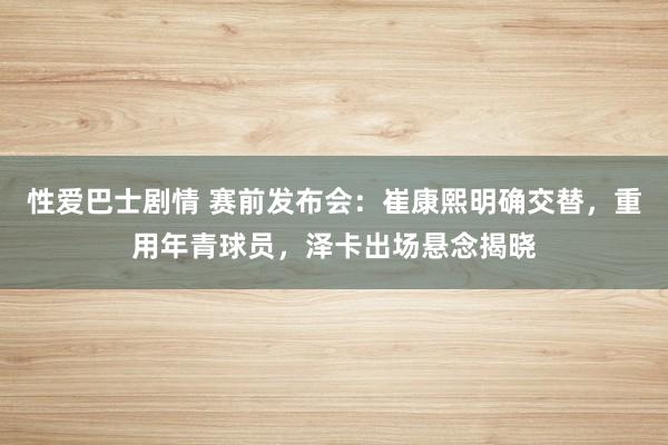 性爱巴士剧情 赛前发布会：崔康熙明确交替，重用年青球员，泽卡出场悬念揭晓