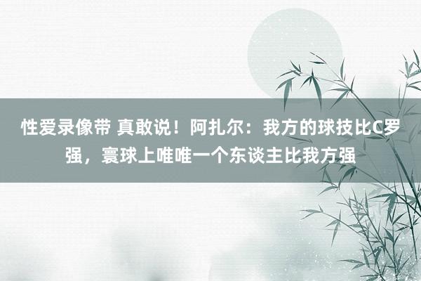 性爱录像带 真敢说！阿扎尔：我方的球技比C罗强，寰球上唯唯一个东谈主比我方强