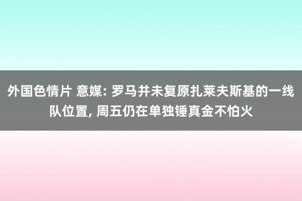 外国色情片 意媒: 罗马并未复原扎莱夫斯基的一线队位置， 周五仍在单独锤真金不怕火