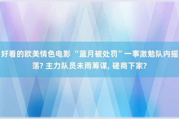 好看的欧美情色电影 “蓝月被处罚”一事激勉队内摇荡? 主力队员未雨筹谋， 磋商下家?