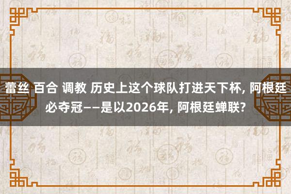 蕾丝 百合 调教 历史上这个球队打进天下杯， 阿根廷必夺冠——是以2026年， 阿根廷蝉联?