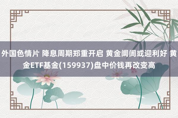 外国色情片 降息周期郑重开启 黄金阛阓或迎利好 黄金ETF基金(159937)盘中价钱再改变高