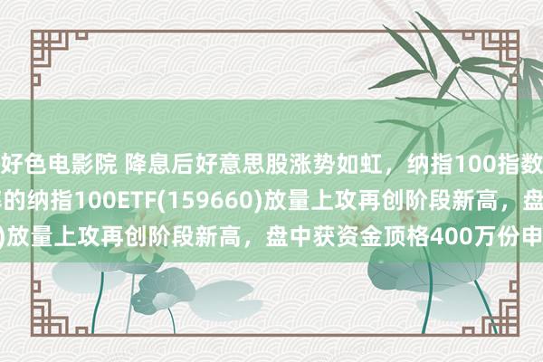 好色电影院 降息后好意思股涨势如虹，纳指100指数飙涨2.56%，低费率的纳指100ETF(159660)放量上攻再创阶段新高，盘中获资金顶格400万份申购！