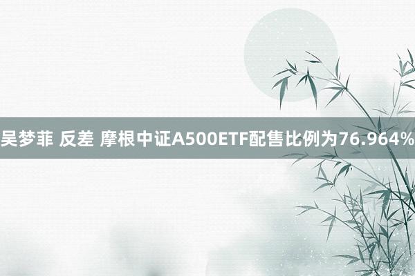 吴梦菲 反差 摩根中证A500ETF配售比例为76.964%