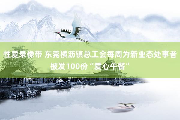 性爱录像带 东莞横沥镇总工会每周为新业态处事者披发100份“爱心午餐”