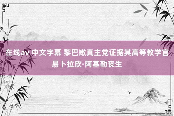 在线av 中文字幕 黎巴嫩真主党证据其高等教学官易卜拉欣·阿基勒丧生