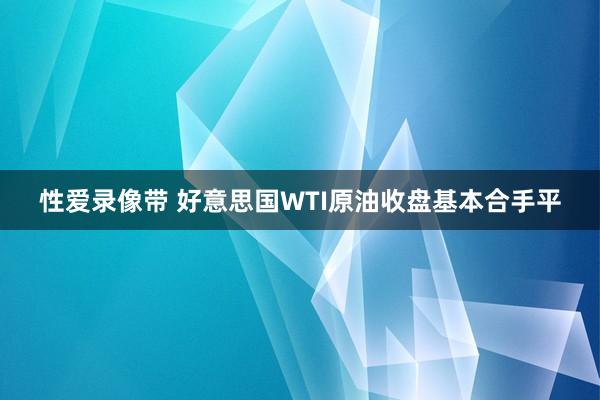 性爱录像带 好意思国WTI原油收盘基本合手平