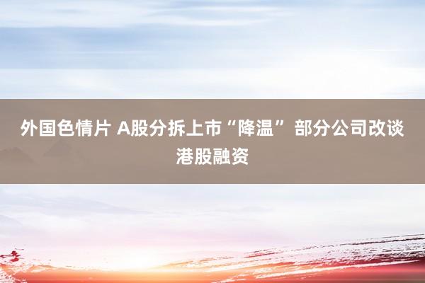 外国色情片 A股分拆上市“降温” 部分公司改谈港股融资