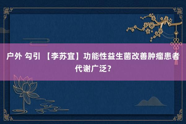 户外 勾引 【李苏宜】功能性益生菌改善肿瘤患者代谢广泛？