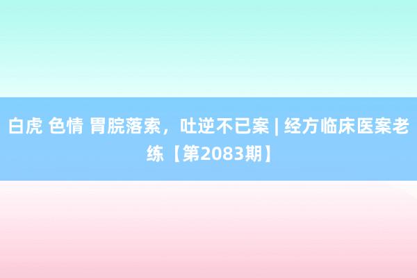 白虎 色情 胃脘落索，吐逆不已案 | 经方临床医案老练【第2083期】