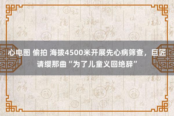 心电图 偷拍 海拔4500米开展先心病筛查，巨匠请缨那曲“为了儿童义回绝辞”