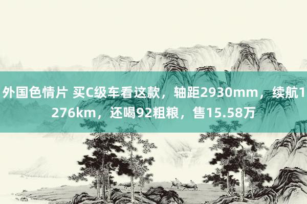 外国色情片 买C级车看这款，轴距2930mm，续航1276km，还喝92粗粮，售15.58万