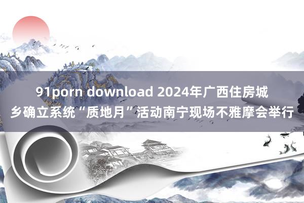 91porn download 2024年广西住房城乡确立系统“质地月”活动南宁现场不雅摩会举行