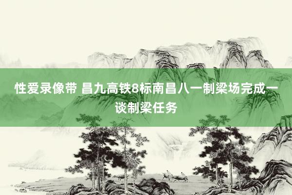 性爱录像带 昌九高铁8标南昌八一制梁场完成一谈制梁任务