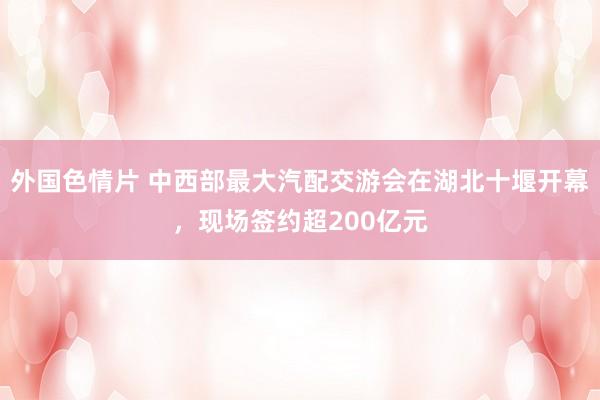 外国色情片 中西部最大汽配交游会在湖北十堰开幕，现场签约超200亿元