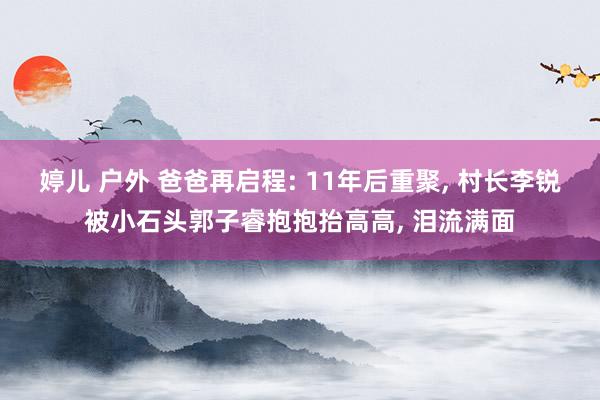 婷儿 户外 爸爸再启程: 11年后重聚， 村长李锐被小石头郭子睿抱抱抬高高， 泪流满面