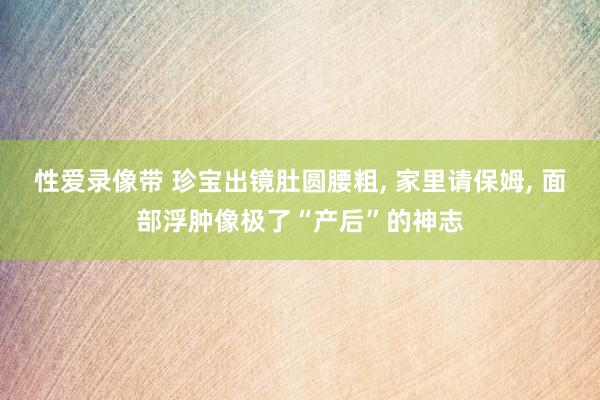 性爱录像带 珍宝出镜肚圆腰粗， 家里请保姆， 面部浮肿像极了“产后”的神志