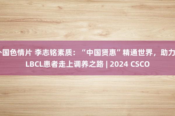 外国色情片 李志铭素质：“中国贤惠”精通世界，助力DLBCL患者走上调养之路 | 2024 CSCO