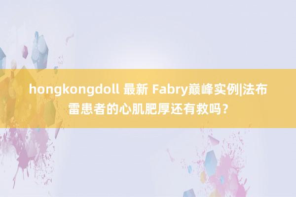 hongkongdoll 最新 Fabry巅峰实例|法布雷患者的心肌肥厚还有救吗？