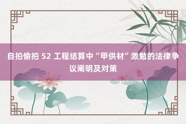 自拍偷拍 52 工程结算中“甲供材”激勉的法律争议阐明及对策