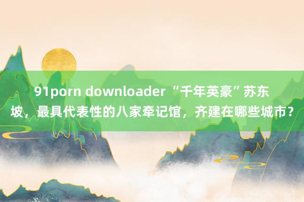 91porn downloader “千年英豪”苏东坡，最具代表性的八家牵记馆，齐建在哪些城市？