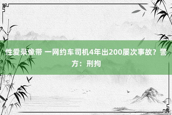 性爱录像带 一网约车司机4年出200屡次事故？警方：刑拘